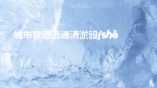 城市管道疏通清淤設(shè)備解鎖水道新奇跡，提升生活質(zhì)量！